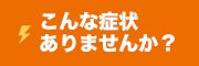 こんな症状ありませんか？