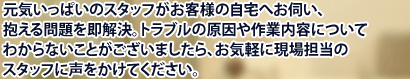 元気いっぱいのスタッフがお客様の自宅へお伺い、抱える問題を即解決。トラブルの原因や作業内容についてわからないことがございましたら、お気軽に現場担当のスタッフに声をかけてください。