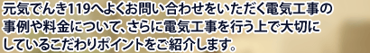 元気でんき１１９へよくお問い合わせをいただく電気工事の事例や料金について、さらに電気工事を行う上で大切にしているこだわりポイントをご紹介します。