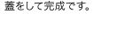 蓋をして完成です。