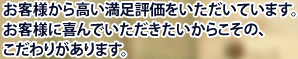 お客様から高い満足評価をいただいています。お客様に喜んでいただきたいからこその、こだわりがあります。