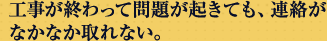 工事が終わって問題が起きても、連絡がなかなか取れない。