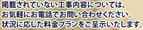 掲載されていない工事内容については、お気軽にお電話でお問い合わせください。状況に応じた料金プランをご呈示いたします。