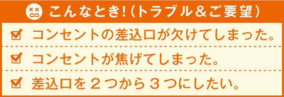 こんなとき！（トラブル&ご要望） コンセントの差込口が欠けてしまった。コンセントが焦げてしまった。差込口を2つから3つにしたい。