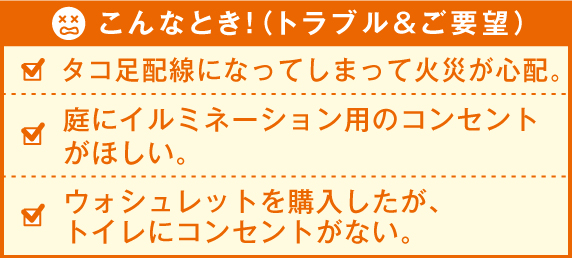 こんなとき！（トラブル&ご要望） 食器洗い機を購入したが、コンセントがない。レンジを使うとよく停電してしまう。2階の子供部屋にエアコンをつけたいがコンセントがない。
